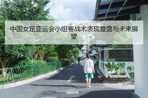 中国女足亚运会小组赛战术表现复盘与未来展望
